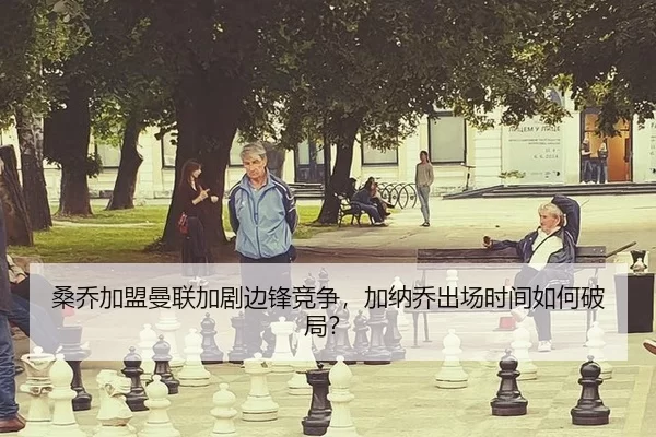 桑乔加盟曼联加剧边锋竞争，加纳乔出场时间如何破局？